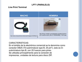 LPT1 (PARALELO)
Line Print Terminal



                     MACHO                                                    HEMBRA




                                                            http://bimg1.mlstatic.com/adaptador-paralelo-hembra-
                                                            lpt1-a-serial-macho_MLU-F-3400934868_112012.jpg
  http://www.compuamersa.net/zencartr/images/c16378w01.jp
                                                        g




CARACTERISTICAS:
En el ámbito de la electrónica comercial se le denomina como
conector DB25 ("D-subminiature type B, 25 pin"), esto es D-
subminiatura tipo B, con 25 huecos para pines.
Se utilizaba principalmente para la conexión de
impresoras, unidades de lectura para disco ZIP.
 