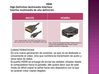 HDMI
High-Definition Multimedia Interface
interfaz multimedia de alta definición


                      MACHO                                                   HEMBRA




    http://bimg2.mlstatic.com/cable-convertidor-dvi-241-a-
   hdmi-macho-macho-18mts_MLV-F-3662590007_012013.jpg
                                                             http://69.64.50.245/gaolinimages/images/product/6
                                                             1/20101105/A0366000JK/hdmi-female-coupler-
                                                             adapter-connector-1-origin.jpg


CARACTERISTICAS:
Es una nueva generación de conector, ya que no es dedicado a
únicamente el video, sino que combina la transmisión de audio y
otros tipos de datos.
El puerto HDMI se encarga de enviar las señales cifradas desde
la computadora hacia la pantalla, ello quiere decir que de este
modo es difícil copiar la señal hacia otro dispositivo con el que
se quieran crear copias ilegales.
 