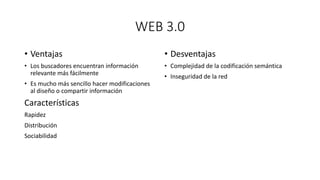 WEB 3.0
• Ventajas
• Los buscadores encuentran información
relevante más fácilmente
• Es mucho más sencillo hacer modificaciones
al diseño o compartir información
Características
Rapidez
Distribución
Sociabilidad
• Desventajas
• Complejidad de la codificación semántica
• Inseguridad de la red
 