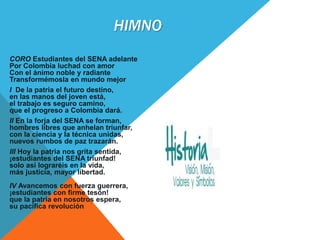 HIMNO
CORO Estudiantes del SENA adelante
Por Colombia luchad con amor
Con el ánimo noble y radiante
Transformémosla en mundo mejor
I De la patria el futuro destino,
en las manos del joven está,
el trabajo es seguro camino,
que el progreso a Colombia dará.
II En la forja del SENA se forman,
hombres libres que anhelan triunfar,
con la ciencia y la técnica unidas,
nuevos rumbos de paz trazarán.
III Hoy la patria nos grita sentida,
¡estudiantes del SENA triunfad!
solo así lograréis en la vida,
más justicia, mayor libertad.
IV Avancemos con fuerza guerrera,
¡estudiantes con firme tesón!
que la patria en nosotros espera,
su pacífica revolución
 