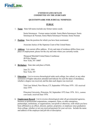 UNITED STATES SENATE
                        COMMITTEE ON THE JUDICIARY

                  QUESTIONNAIRE FOR JUDICIAL NOMINEES

                                        PUBLIC

1. Name: State full name (include any former names used).

           Sonia Sotomayor. Former names include: Sonia Maria Sotomayor; Sonia
           Sotomayor de Noonan; Sonia Maria Sotomayor Noonan; Sonia Noonan

2. Position: State the position for which you have been nominated.

           Associate Justice of the Supreme Court of the United States

3. Address: List current office address. If city and state of residence differs from your
   place of employment, please list the city and state where you currently reside.

           Thurgood Marshall United States Courthouse
           40 Foley Square
           New York, NY 10007

4. Birthplace: State date and place of birth.

           June 25, 1954
           New York, NY

5. Education: List in reverse chronological order each college, law school, or any other
   institution of higher education attended and indicate for each the dates of attendance,
   whether a degree was received, and the date each degree was received.

           Yale Law School, New Haven, CT, September 1976-June 1979. J.D. received
           June 1979.

           Princeton University, Princeton, NJ, September 1972-June 1976. B.A., summa
           cum laude, received June 1976.

6. Employment Record: List in reverse chronological order all governmental agencies,
   business or professional corporations, companies, firms, or other enterprises,
   partnerships, institutions, or organizations, non-profit or otherwise, with which you have
   been affiliated as an officer, director, partner, proprietor, or employee since graduation
   from college, whether or not you received payment for your services. Include the name
   and address of the employer and job title or description.




                                            1
 