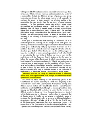 willingness of holders of consumable commodities to exchange them
for money. If both coin and currency are in circulation, the holder of
a commodity desired by different groups of persons, one group
possessing specie and the other group currency, will surrender in
exchange for money a larger quantity or a better quality of the
commodity for, say, specie, than for currency, of equal nominal
amounts. No law declaring parity can achieve actual equal
acceptability, or purchasing power. And so the parity act, in
declaring that “all forms of money issued or coined by the United
States shall be maintained at a parity of value with” the standard
gold dollar, might be construed as the declaration of a policy or a
mission, and the concluding clause, “it shall be the duty of the
Secretary of the Treasury to maintain such parity”, as the definition
of a duty.
When gold is unobtainable and currency in circulation, can it be
said that specie and currency are at a parity? When both specie and
currency are in circulation in such proportions that the citizens much
prefer specie and actually will pay a premium therefore, can it be
said that these two kinds of money are at parity of value with the
standard gold dollar? If the Parity Act can be said to purport to
make the two kinds of money actual equivalents of each other, but if
as an actuality the two kinds of dollars are not, or may not be,
equivalents, will the Supreme Court’s judgment be the same, as
before the passage of the Parity Act, if called upon to construe the
legal import of promises to pay in specie? May it not again refuse to
“suppose that it was intended by the provisions of the Currency
Acts” and the Parity Act of 1900, “to enforce satisfaction” of contract
to pay in coin “by the tender of depreciated currency of any
description equivalent only in nominal amount to the real value of
the bullion or of the coined dollars”, as in Bronson v. Rodes, supra?
Or shall we hear that the Parity Act is the declaration of something
which must be accepted as fact, even though that be contrary to the
operation of economic laws?
The power to issue currency is not specifically given in the
Constitution, the express authority to “emit bills” originally in the
“Resolutions” before the Constitutional Convention having been
stricken out on motion after considerable debate. Daniel Webster
said in the Senate in 1836 that although no express prohibition from
making anything but gold and silver a tender in the payment of
debts is applied to Congress, yet as Congress has no power granted
to it in that respect but to coin money and regulate its value and that
of foreign coin, it clearly has no power to substitute paper or
anything else for coin as a tender in payment of debts and discharge
of contracts. (Webster’s Works, vol. 4, p. 271.) For the first 70 years
of this Government’s existence there was no national currency, all
transactions of the Government having been in gold and silver coin.
Paper currency used in private transactions consisted almost entirely
 