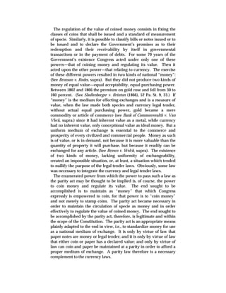 The regulation of the value of coined money consists in fixing the
classes of coins that shall be issued and a standard of measurement
of specie. Similarly, it is possible to classify bills or notes issued or to
be issued and to declare the Government’s promises as to their
redemption and their receivability by itself in governmental
transactions or in the payment of debts. For some 70 years of the
Government’s existence Congress acted under only one of these
powers—that of coining money and regulating its value. Then it
acted upon the other power—that relating to currency. The exercise
of these different powers resulted in two kinds of national “money”:
(See Bronson v. Rodes, supra). But they did not produce two kinds of
money of equal value—equal acceptability, equal purchasing power.
Between 1862 and 1866 the premium on gold rose and fell from 30 to
160 percent. (See Shollenberger v. Brinton (1866), 52 Pa. St. 9, 33.) If
“money” is the medium for effecting exchanges and is a measure of
value, when the law made both species and currency legal tender,
without actual equal purchasing power, gold became a mere
commodity or article of commerce (see Bank of Commonwealth v. Van
Vleck, supra.) since it had inherent value as a metal, while currency
had no inherent value, only conceptional value as ideal money. But a
uniform medium of exchange is essential to the commerce and
prosperity of every civilized and commercial people. Money as such
is of value, or is in demand, not because it is more valuable than the
quantity of property it will purchase, but because it readily can be
exchanged for any article. (See Brown v. Welch, supra). The existence
of two kinds of money, lacking uniformity of exchangeability,
created an impossible situation, or, at least, a situation which tended
to nullify the purpose of the legal tender laws. Obviously, some law
was necessary to integrate the currency and legal tender laws.
The enumerated power from which the power to pass such a law as
the parity act may be thought to be implied is, of course, the power
to coin money and regulate its value. The end sought to be
accomplished is to maintain as “money” that which Congress
expressly is empowered to coin, for that power is to “coin money”
and not merely to stamp coins. The parity act became necessary in
order to maintain the circulation of specie as money and in order
effectively to regulate the value of coined money. The end sought to
be accomplished by the parity act, therefore, is legitimate and within
the scope of the Constitution. The parity act is an appropriate means
plainly adapted to the end in view, i.e., to standardize money for use
as a national medium of exchange. It is only by virtue of law that
paper notes are money or legal tender; and it is only by virtue of law
that either coin or paper has a declared value; and only by virtue of
law can coin and paper be maintained at a parity in order to afford a
proper medium of exchange. A parity law therefore is a necessary
complement to the currency laws.
 