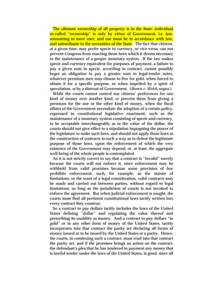 The ultimate ownership of all property is in the State; individual
so-called “ownership” is only by virtue of Government, i.e. law,
amounting to mere user; and use must be in accordance with law,
and subordinate to the necessities of the State. The fact that citizens,
at a given time, may prefer specie to currency, or vice versa, can not
prevent Congress from enacting those laws which it deems necessary
to the maintenance of a proper monetary system. If the law makes
specie and currency equivalent for purposes of payment, a failure to
pay a given sum in specie, according to contract, cannot possibly
beget an obligation to pay a greater sum in legal-tender notes,
whatever premium men may choose to five for gold, when forced to
obtain it for a specific purpose, or when impelled by a spirit of
speculation, or by a distrust of Government. (Brown v. Welch, supra.)
While the courts cannot control our citizens’ preferences for one
kind of money over another kind, or prevent them from giving a
premium for the one or the other kind of money, when the fiscal
affairs of the Government necessitate the adoption of a certain policy,
expressed in constitutional legislative enactment, such as the
maintenance of a monetary system consisting of specie and currency,
to be acceptable interchangeably as to the value of the dollar, the
courts should not give effect to a stipulation impugning the power of
the legislature to make such laws, and should not apply those laws to
the construction of contracts in such a way as to defeat the legitimate
purpose of those laws, upon the enforcement of which the very
existence of the Government may depend, or, at least, the aggregate
well-being of the whole people is contemplated.
As it is not strictly correct to say that a contract is “invalid” merely
because the courts will not enforce it, since enforcement may be
withheld from valid promises because some provision of law
prohibits enforcement, such, for example, as the statute of
limitations, or the want of a legal consideration, valid contracts may
be made and carried out between parties, without regard to legal
limitations, so long as the jurisdiction of courts is not invoked to
enforce the agreement. But when judicial enforcement is sought, the
courts must find all pertinent constitutional laws tacitly written into
every contract they construe.
So a contract to pay dollars tacitly includes the laws of the United
States defining “dollar” and regulating the value thereof and
prescribing its usability as money. And a contract to pay dollars “in
gold” or in any other form of money of the United States, tacitly
incorporates into that contract the parity act declaring all forms of
money issued or to be issued by the United States at a parity. Hence,
the courts, in construing such a contract, must read into that contract
the parity act, and if the promisee brings an action on the contract,
the defendant’s plea that he has tendered in payment any money that
is lawful tender under the laws of the United States, is good, since all
 