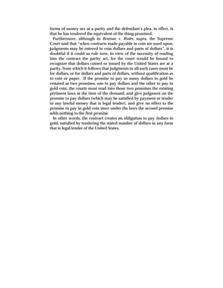 forms of money are at a parity and the defendant’s plea, in effect, is
that he has tendered the equivalent of the thing promised.
Furthermore, although in Bronson v. Rodes, supra, the Supreme
Court said that “when contracts made payable in coin are sued upon,
judgments may be entered in coin dollars and parts of dollars”, it is
doubtful if it could so rule now, in view of the necessity of reading
into the contract the parity act, for the court would be bound to
recognize that dollars coined or issued by the United States are at a
parity, from which it follows that judgments in all such cases must be
for dollars, or for dollars and parts of dollars, without qualification as
to coin or paper. If the promise to pay so many dollars in gold be
restated as two promises, one to pay dollars and the other to pay in
gold coin, the courts must read into those two promises the existing
pertinent laws at the time of the demand, and give judgment on the
promise to pay dollars (which may be satisfied by payment or tender
in any lawful money that is legal tender), and give no effect to the
promise to pay in gold coin since under the laws the second promise
adds nothing to the first promise.
In other words, the contract creates an obligation to pay dollars in
gold, satisfied by tendering the stated number of dollars in any form
that is legal tender of the United States.
 