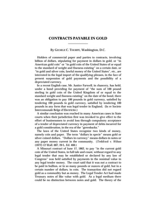 CONTRACTS PAYABLE IN GOLD
_____________
By GEORGE C. THORPE, Washington, D.C.
Holders of commercial paper and parties to contracts, involving
billion of dollars, stipulating for payment in dollars in gold, or “in
American gold coin” or “in gold coin of the United States of or equal
to the standard of weight and fineness existing” on a certain date, or
“in gold and silver coin, lawful money of the United States”, etc., are
interested in the legal import of the qualifying phrases, in the face of
present suspension of gold payments and the possibility of a
depreciated currency.
In a recent English case, Mr. Justice Farwell, in chancery, has held,
under a bond providing for payment of “the sum of 100 pound
sterling in gold coin of the United Kingdom of or equal to the
standard weight and fineness existing” on the date of the bond, there
was an obligation to pay 100 pounds in gold currency, satisfied by
tendering 100 pounds in gold currency, satisfied by tendering 100
pounds in any form that was legal tender in England, (In re Societe
Intercomunale Belge d’Electricite.)
A similar conclusion was reached in many American cases in State
courts when their jurisdiction first was invoked to give effect to the
effort of businessmen to avoid loss through compulsory acceptance
of a tender of depreciated currency in payment of debts incurred for
a gold consideration, in the era of the “greenbacks.”
The laws of the United States recognize two kinds of money,
namely coin and paper. The term “dollars in specie” means gold or
silver coined dollars. “Dollars in currency” means dollars in notes or
any paper money current in the community. (Trebilcock v. Wilson
(1872) 12 Wall. 687, 20 L. Ed. 460.)
A Missouri contract of June 17, 1862, to pay “in the current gold
coin of the United States, in full tale and count, without regard to any
legal tender that may be established or declared by any law of
Congress” was held satisfied by payments in the nominal value in
any legal tender money. The court said that it was not a contract to
be paid in bullion, or in so many pounds or ounces of gold, but in a
certain number of dollars, in coin. The transaction did not regard
gold as a commodity but as money. The Legal Tender Act had made
Treasury notes of like value with gold. As a legal medium there
could be no distinction between notes and gold. The theory of the
 