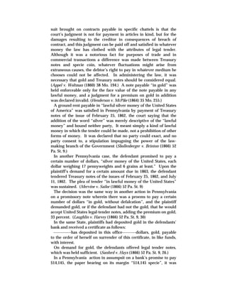suit brought on contracts payable in specific chattels is that the
court’s judgment is not for payment in articles in kind, but for the
damages resulting to the creditor in consequences of breach of
contract, and this judgment can be paid off and satisfied in whatever
money the law has clothed with the attributes of legal tender.
Although it was a notorious fact for purposes of trade and in
commercial transactions a difference was made between Treasury
notes and specie coin, whatever fluctuations might arise from
extraneous causes, the debtor’s right to pay in whatever medium he
chooses could not be affected. In administering the law, it was
necessary that gold and Treasury notes should be considered equal.
(Appel v. Woltman (1860) 38 Mo. 194.) A note payable “in gold” was
held enforceable only for the face value of the note payable in any
lawful money, and a judgment for a premium on gold in addition
was declared invalid. (Henderson v. McPike (1864) 35 Mo. 255.)
A ground rent payable in “lawful silver money of the United States
of America” was satisfied in Pennsylvania by payment of Treasury
notes of the issue of February 25, 1862, the court saying that the
addition of the word “silver” was merely descriptive of the “lawful
money” and bound neither party, It meant simply a kind of lawful
money in which the tender could be made, not a prohibition of other
forms of money. It was declared that no party could exact, and no
party consent to, a stipulation impugning the power of the law-
making branch of the Government (Shollenberger v. Brinton (1866) 52
Pa. St. 9.)
In another Pennsylvania case, the defendant promised to pay a
certain number of dollars, “silver money of the United States, each
dollar weighing 17 pennyweights and 6 grains at least.” Upon the
plaintiff’s demand for a certain amount due in 1863, the defendant
tendered Treasury notes of the issues of February 25, 1862, and July
11, 1862. The plea of tender “in lawful money of the United States”
was sustained. (Mervine v. Sailor (1866) 52 Pa. St. 9)
The decision was the same way in another action in Pennsylvania
on a promissory note wherein there was a proems to pay a certain
number of dollars “in gold, without defalcation”, and the plaintiff
demanded gold, or if the defendant had not the gold, that he would
accept United States legal-tender notes, adding the premium on gold,
33 percent. (Laughlin v. Harvey (1866) 52 Pa. St. 9, 30)
In the same State, plaintiffs had deposited gold in the defendants’
bank and received a certificate as follows:
-------------has deposited in this office----------dollars, gold, payable
to the order of herself on surrender of this certificate, in like funds,
with interest.
On demand for gold, the defendants offered legal tender notes,
which was held sufficient. (Sanford v. Hays (1866) 52 Pa. St. 9, 26.)
In a Pennsylvania action in assumpsit on a bank’s promise to pay
$14,145, the paper bearing on its margin “$14,145 specie”, it was
 