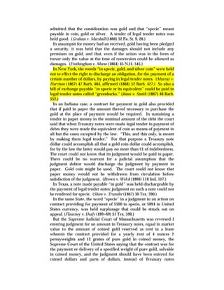 admitted that the consideration was gold and that “specie” meant
payable in coin, gold or silver. A tender of legal tender notes was
held good. (Graham v. Marshall (1866) 52 Pa. St. 9, 28.)
In assumpsit for money had an received, gold having been pledged
a security, it was held that the damages should not include any
premium on gold, and that, even if the action was in the form of
trover only the value at the time of conversion could be allowed as
damages. (Frothingham v. Morse (1864) 45 N.H. 545.)
In New York, the words “in specie, gold, and silver coin” were held
not to effect the right to discharge an obligation, for the payment of a
certain number of dollars, by paying in legal tender notes. (Murray v.
Harrison (1867) 47 Barb, 484, affirmed (1868) 52 Barb. 427.) So also a
bill of exchange payable “in specie or its equivalent” could be paid in
legal tender notes called “greenbacks.” (Jones v. Smith (1867) 48 Barb.
552.)
In an Indiana case, a contract for payment in gold also provided
that if paid in paper the amount thereof necessary to purchase the
gold at the place of payment would be required. In sustaining a
tender in paper money in the nominal amount of the debt the court
said that when Treasury notes were made legal tender in payment of
debts they were made the equivalent of coin as means of payment in
all but the cases excepted by the law. “This, and this only, is meant
by making them legal tender.” For that purpose a Treasury note
dollar could accomplish all that a gold coin dollar could accomplish,
for by the law the latter would pay no more than $1 of indebtedness.
The court could not know that its judgment would be paid in paper.
There could be no warrant for a judicial assumption that the
judgment debtor would discharge the judgment by payment in
paper. Gold coin might be used. The court could not know that
paper money would not be withdrawn from circulation before
satisfaction of the judgment. (Brown v. Welch (1866) 116 Ind. 117.)
In Texas, a note made payable “in gold” was held dischargeable by
the payment of legal tender notes; judgment on such a note could not
be rendered for specie. (Shaw v. Trunsler (1867) 30 Tex. 390.)
In the same State, the word “specie” in a judgment in an action on
contract providing for payment of $500 in specie, or $894 in United
States currency, was held surplusage that could be struck out on
appeal. (Flournoy v. Healy (189=69) 31 Tex. 590.)
But the Supreme Judicial Court of Massachusetts was reversed I
entering judgment for an amount in Treasury notes, equal in market
value to the amount of coined gold reserved as rent in a lease
wherein the contract provided for a yearly rent of 4 ounces 2
pennyweights and 12 grains of pure gold in coined money, the
Supreme Court of the United States saying that the contract was for
the payment or delivery of a specified weight of pure gold, solvable
in coined money, and the judgment should have been entered for
coined dollars and parts of dollars, instead of Treasury notes
 