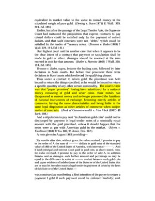 equivalent in market value to the value in coined money in the
stipulated weight of pure gold. (Dewing v. Sears (1871) 11 Wall. 379,
20 L.Ed. 189.)
Earlier, but after the passage of the Legal Tender Acts, the Supreme
Court had sustained the proposition that express contracts to pay
coined dollars could be satisfied only by the payment of coined
dollars, and that such contracts were not “debts” which could be
satisfied by the tender of Treasury notes. (Bronson v. Rodes (1869) 7
Wall. 229, 19 L.Ed. 141.)
Our highest court said in another case that when it appears to be
the clear intent of a contract that payment or satisfaction shall be
made in gold or silver, damages should be assessed at the sum
entered in coin for that amount. (Butler v. Horwitz (1869) 7 Wall. 258,
19 L.Ed. 149.)
Bronson v. Rodes, supra, became the leading case, followed by later
decisions in State courts. But before that precedent there were
decisions in State courts which enforced the qualifying phrase.
Thus under a contract to return gold, the promissor was held
bound to return the things specified, as he would be bound to return
a specific quantity of any other certain commodity. The court’s view
was that “paper promises” having been substituted for a national
money consisting of gold and silver coins, those metals had
disappeared as current money and no longer possessed the functions
of national instruments of exchange, becoming merely articles of
commerce, having the same characteristics and being liable to the
same legal disposition as other articles of commerce when subject
matter of contracts. (Bank of Commonwwealth v. Van Vleck (1867) 49
Barb. 508.)
And a stipulation to pay rent “in American gold coin” could not be
discharged by payment in legal tender notes of a nominally equal
amount with the gold promised, unless it should happen that the
notes were at par with American gold in the market. (Myers v.
Kauffman (1868) 37 Ga. 600, 95 Amer. Dec. 367.)
A note given in August 1863 providing—
Six months after date, without grace, for value received, I promise to pay
to the order of A the sum of ----------- dollars in gold coin of the standard
value of 1860 of the United States of America, with interest at -----------. And
if said principal and interest is not paid in gold coin, as above stated, then,
for value received, I promise to pay to the order of said A, in addition
thereto, and as damages, such further amount and percentage as may be
equal to the difference in value at --------- market between such gold coin
and paper evidence of indebtedness of the States or of the United States that
are or may be hereafter made a legal tender in payment of debts by the laws
of this State or of the United States ---
was construed as manifesting a first intention of the payee to secure a
payment I gold if such payment could be enforced lawfully; and,
 