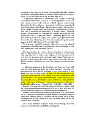 secondly, if that could not be done, payment in legal tender notes at
their value (at the place stated in the note) when converted into gold.
(Lane v. Gluckauf (1865) 28 Cal. 288, 87 Amer. Dec. 121.)
The plaintiffs, depositors in defendants’ bank, alleged a banking
custom in the District of Columbia of receiving gold and silver coin
and money currency to be returned in kind, separate entries being
kept as to the classes of money deposited, and balances maintained
as to those classes; in February 1864, having a balance in coin, they
drew checks for coin which the defendants refused to pay in coin;
that coin at that time was worth $1.57 in Treasury notes. Plaintiffs
sought compensation in damages for injuries resulting by the
defendants’ refusal to pay the checks. Defendants plead: (1) That
they did not promise as alleged, and (2) that, upon presentation of
the checks, they offered to pay in Treasury notes made legal tender in
payment of debts by the act of February 25, 1862.
The trial court excluded testimony offered to prove the alleged
custom as to the difference in receiving and paying deposits in coin
and paper money, and instructed the jury:
If the jury find from the evidence that the defendants were bankers in
1861 and 1862 and that the coin mentioned in the declaration was deposited
with said defendants as banker, to be paid in coin, said deposit created a
debt from the defendants to the plaintiffs which could be discharged by
payment or offer to pay the same in legal tender notes; and if the jury
further find that said tender was made, the plaintiffs are not entitled to
recover.”
In affirming judgment of the defendants, the Supreme Court said
that the clear inference from the whole testimony was that the
deposits were made without condition or special agreement of any
kind, and that in such cases the law was well settled that the
depositor parts with title to his money and loans it to the bank, and
the transaction is not affected by the character of the money in which
the deposit is made. The bank becomes liable for the amount of the
debt, which can be discharged by such money payment as is by law a
legal tender. (Thompson v. Riggs (1867), 5 Wall. 663, 18 L.Ed. 704.)
However, the court also said that contracts between a banker and
his customers doubtless are required to be performed, and must be
construed in the same way as contracts between other parties.
When the banker specifically agrees to pay in bullion or in coin he must
do so or answer in damages for its value; and so if one agrees to pay in
depreciated paper the tender of that paper is a good tender, and in default
of payment the promisee can recover only its market value and not its
nominal value. (Same case.)
All of these American decisions were rendered long before the
enactment of the Parity Act of 1900, providing that –
 