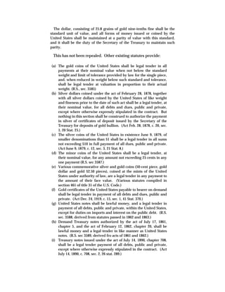 The dollar, consisting of 25.8 grains of gold nine-tenths fine shall be the
standard unit of value, and all forms of money issued or coined by the
United States shall be maintained at a parity of value with this standard,
and it shall be the duty of the Secretary of the Treasury to maintain such
parity.
This has not been repealed. Other existing statutes provide:
(a) The gold coins of the United States shall be legal tender in all
payments at their nominal value when not below the standard
weight and limit of tolerance provided by law for the single piece,
and, when reduced in weight below such standard and tolerance,
shall be legal tender at valuation in proportion to their actual
weight. (R.S., sec. 3585)
(b) Silver dollars coined under the act of February 28, 1878, together
with all silver dollars coined by the United States of like weight
and fineness prior to the date of such act shall be a legal tender, at
their nominal value, for all debts and dues, public and private,
except where otherwise expressly stipulated in the contract. But
nothing in this section shall be construed to authorize the payment
in silver of certificates of deposit issued by the Secretary of the
Treasury for deposits of gold bullion. (Act Feb. 28, 1878, c. 20, sec.
1, 20 Stat. 25.)
(c) The silver coins of the United States in existence June 9, 1879, of
smaller denominations than $1 shall be a legal tender in all sums
not exceeding $10 in full payment of all dues, public and private.
(Act June 9, 1879, c. 12, sec. 3, 21 Stat. 8.)
(d) The minor coins of the United States shall be a legal tender, at
their nominal value, for any amount not exceeding 25 cents in any
one payment (R.S. sec 3587.)
(e) Various commemorative silver and gold coins (50-cent piece, gold
dollar and gold $2.50 pieces), coined at the mints of the United
States under authority of law, are a legal tender in any payment to
the amount of their face value. (Various statutes compiled in
section 461 of title 31 of the U.S. Code.)
(f) Gold certificates of the United States payable to bearer on demand
shall be legal tender in payment of all debts and dues, public and
private. (Act Dec. 24, 1919, c. 15, sec. 1, 41 Stat. 370.)
(g) United States notes shall be lawful money, and a legal tender in
payment of all debts, public and private, within the United States,
except for duties on imports and interest on the public debt. (R.S.
sec. 3588, derived from statutes passed in 1862 and 1863.)
(h) Demand Treasury notes authorized by the act of July 17, 1861,
chapter 5, and the act of February 12, 1862, chapter 20, shall be
lawful money and a legal tender in like manner as United States
notes. (R.S. sec 3589, derived fro acts of 1861 and 1862.)
(i) Treasury notes issued under the act of July 14, 1890, chapter 708,
shall be a legal tender payment of all debts, public and private,
except where otherwise expressly stipulated in the contract. (Act
July 14, 1890, c. 708, sec. 2, 26 stat. 289.)
 