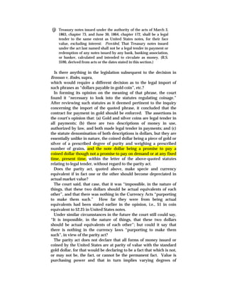 (j) Treasury notes issued under the authority of the acts of March 3,
1863, chapter 73, and June 30, 1864, chapter 172, shall be a legal
tender to the same extent as United States notes, for their face
value, excluding interest: Provided, That Treasury notes issued
under the act last named shall not be a legal tender in payment or
redemption of any notes issued by any bank, banking association,
or banker, calculated and intended to circulate as money. (R.S.
3590, derived from acts or the dates stated in this section.)
Is there anything in the legislation subsequent to the decision in
Bronson v. Rodes, supra,
which would require a different decision as to the legal import of
such phrases as “dollars payable in gold coin”, etc.?
In forming its opinion on the meaning of that phrase, the court
found it “necessary to look into the statutes regulating coinage.”
After reviewing such statutes as it deemed pertinent to the inquiry
concerning the import of the quoted phrase, it concluded that the
contract for payment in gold should be enforced. The assertions in
the court’s opinion that: (a) Gold and silver coins are legal tender in
all payments; (b) there are two descriptions of money in use,
authorized by law, and both made legal tender in payments; and (c)
the statute denomination of both descriptions is dollars, but they are
essentially unlike in nature, the coined dollar being a piece of gold or
silver of a prescribed degree of purity and weighing a prescribed
number of grains, and the note dollar being a promise to pay a
coined dollar though not a promise to pay on demand or at any fixed
time, present time, within the letter of the above-quoted statutes
relating to legal tender, without regard to the parity act.
Does the parity act, quoted above, make specie and currency
equivalent if in fact one or the other should become depreciated in
actual market value?
The court said, that case, that it was “impossible, in the nature of
things, that these two dollars should be actual equivalents of each
other”, and that there was nothing in the Currency Acts “purporting
to make them such.” How far they were from being actual
equivalents had been stated earlier in the opinion, i.e., $1 in coin
equivalent to $2.25 in United States notes.
Under similar circumstances in the future the court still could say,
“It is impossible, in the nature of things, that these two dollars
should be actual equivalents of each other”; but could it say that
there is nothing in the currency laws “purporting to make them
such”, in view of the parity act?
The parity act does not declare that all forms of money issued or
coined by the United States are at parity of value with the standard
gold dollar, for that would be declaring to be a fact that which is not,
or may not be, the fact, or cannot be the permanent fact. Value is
purchasing power and that in turn implies varying degrees of
 