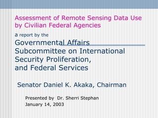 Assessment of Remote Sensing Data Use by Civilian Federal Agencies a  report by the   Governmental Affairs  Subcommittee on International Security Proliferation,  and Federal Services   Senator Daniel K. Akaka, Chairman Presented by  Dr. Sherri Stephan January 14, 2003 