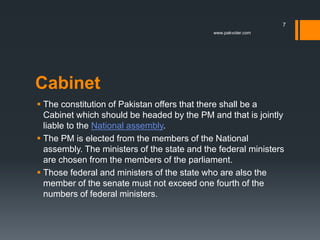 Cabinet
 The constitution of Pakistan offers that there shall be a
Cabinet which should be headed by the PM and that is jointly
liable to the National assembly.
 The PM is elected from the members of the National
assembly. The ministers of the state and the federal ministers
are chosen from the members of the parliament.
 Those federal and ministers of the state who are also the
member of the senate must not exceed one fourth of the
numbers of federal ministers.
www.pakvoter.com
7
 