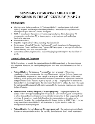 SUMMARY OF MOVING AHEAD FOR
     PROGRESS IN THE 21ST CENTURY (MAP-21)
Bill Highlights

•   Moving Ahead for Progress in the 21st Century (MAP-21) reauthorizes the Federal-aid
    highway program at the Congressional Budget Office’s baseline level—equal to current
    funding levels plus inflation—for two fiscal years.
•   MAP-21 consolidates the number of Federal programs by two-thirds, from about 90
    programs down to less than 30, to focus resources on key national goals and reduce
    duplicative programs.
•   Eliminates earmarks.
•   Expedites project delivery while protecting the environment.
•   Creates a new title called “America Fast Forward,” which strengthens the Transportation
    Infrastructure Finance and Innovation Program (TIFIA) program to leverage federal dollars
    further than they have been stretched before.
•   Consolidates certain programs into a focused freight program to improve the movement of
    goods.

Authorizations and Programs

MAP-21 continues to provide the majority of Federal-aid highway funds to the states through
core programs. However, the core highway programs have been reduced from seven to five, as
follows:

•   National Highway Performance Program [New core program] – This section
    consolidates existing programs (the Interstate Maintenance, National Highway System, and
    Highway Bridge programs) to create a single new program, which will provide increased
    flexibility, while guiding state and local investments to maintain and improve the conditions
    and performance of the National Highway System (NHS). This program will eliminate the
    barriers between existing programs that limit states’ flexibility to address the most vital needs
    for highways and bridges and holds states accountable for improving outcomes and using tax
    dollars efficiently.

•   Transportation Mobility Program [New core program] – This program replaces the
    current Surface Transportation Program, but retains the same structure, goals and flexibility
    to allow states and metropolitan areas to invest in the projects that fit their unique needs and
    priorities. It also gives a broad eligibility of surface transportation projects that can be
    constructed. Activities that previously received dedicated funding in SAFETEA-LU, but are
    being consolidated under MAP-21, will be retained as eligible activities under the
    Transportation Mobility Program.

•   National Freight Network Program [New core program] – Our nation’s economic health
    depends on a transportation system that provides for reliable and timely goods movements.
 