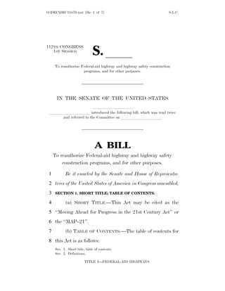 O:DECDEC11670.xml [file 1 of 7]                                     S.L.C.




                              S. ll
112TH CONGRESS
   1ST SESSION


     To reauthorize Federal-aid highway and highway safety construction
                     programs, and for other purposes.




      IN THE SENATE OF THE UNITED STATES
                     llllllllll
 llllllllll introduced the following bill; which was read twice
    and referred to the Committee on llllllllll




                                A BILL
     To reauthorize Federal-aid highway and highway safety
         construction programs, and for other purposes.

 1          Be it enacted by the Senate and House of Representa-
 2 tives of the United States of America in Congress assembled,
 3   SECTION 1. SHORT TITLE; TABLE OF CONTENTS.

 4          (a) SHORT TITLE.—This Act may be cited as the
 5 ‘‘Moving Ahead for Progress in the 21st Century Act’’ or
 6 the ‘‘MAP–21’’.
 7          (b) TABLE       OF   CONTENTS.—The table of contents for
 8 this Act is as follows:
     Sec. 1. Short title; table of contents.
     Sec. 2. Definitions.

                         TITLE I—FEDERAL-AID HIGHWAYS
 
