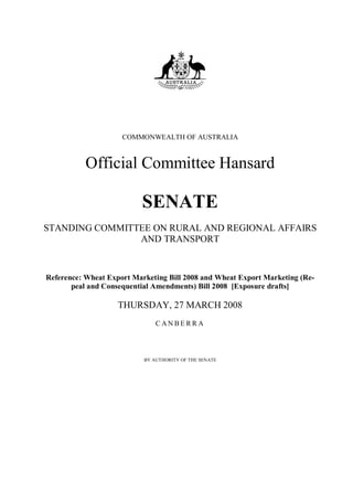 COMMONWEALTH OF AUSTRALIA



           Official Committee Hansard

                          SENATE
STANDING COMMITTEE ON RURAL AND REGIONAL AFFAIRS
                AND TRANSPORT


Reference: Wheat Export Marketing Bill 2008 and Wheat Export Marketing (Re-
       peal and Consequential Amendments) Bill 2008 [Exposure drafts]

                    THURSDAY, 27 MARCH 2008
                               CANBERRA




                           BY AUTHORITY OF THE SENATE
 