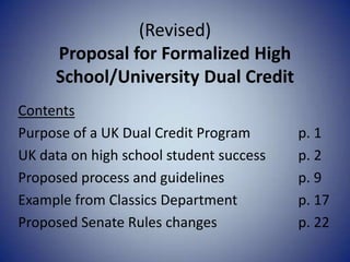 (Revised)
Proposal for Formalized High
School/University Dual Credit
Contents
Purpose of a UK Dual Credit Program p. 1
UK data on high school student success p. 2
Proposed process and guidelines p. 9
Example from Classics Department p. 17
Proposed Senate Rules changes p. 22
 