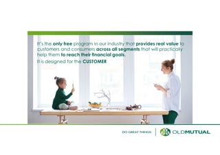 It’s the only free program in our industry that provides real value to
customers and consumers across all segments that will practically
help them to reach their financial goals.
It is designed for the CUSTOMER
 