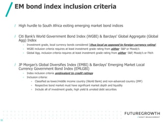 Click to edit Master title style
Click to edit Master subtitle style
/ High hurdle to South Africa exiting emerging market bond indices
/ Citi Bank’s World Government Bond Index (WGBI) & Barclays’ Global Aggregate (Global
Agg) Index
- Investment grade, local currency bonds considered [thus local as opposed to foreign currency rating]
- WGBI inclusion criteria requires at least investment grade rating from either S&P or Moody’s
- Global Agg. inclusion criteria requires at least investment grade rating from either S&P, Moody’s or Fitch
/ JP Morgan’s Global Diversifies Index (EMBI) & Barclays’ Emerging Market Local
Currency Government Bond Index (EMLGBI)
- Index inclusion criteria ambivalent to credit ratings
- Inclusion criteria:
- Classified as lower/middle income country (World Bank) and non-advanced country (IMF)
- Respective bond market must have significant market depth and liquidity
- Include all of investment grade, high yield & unrated debt securities
EM bond index inclusion criteria
32
 