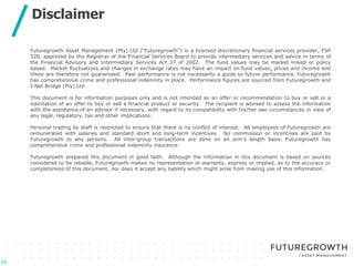 Click to edit Master title style
Click to edit Master subtitle style
Disclaimer
33
Futuregrowth Asset Management (Pty) Ltd (“Futuregrowth”) is a licensed discretionary financial services provider, FSP
520, approved by the Registrar of the Financial Services Board to provide intermediary services and advice in terms of
the Financial Advisory and Intermediary Services Act 37 of 2002. The fund values may be market linked or policy
based. Market fluctuations and changes in exchange rates may have an impact on fund values, prices and income and
these are therefore not guaranteed. Past performance is not necessarily a guide to future performance. Futuregrowth
has comprehensive crime and professional indemnity in place. Performance figures are sourced from Futuregrowth and
I-Net Bridge (Pty) Ltd.
This document is for information purposes only and is not intended as an offer or recommendation to buy or sell or a
solicitation of an offer to buy or sell a financial product or security. The recipient is advised to assess the information
with the assistance of an advisor if necessary, with regard to its compatibility with his/her own circumstances in view of
any legal, regulatory, tax and other implications.
Personal trading by staff is restricted to ensure that there is no conflict of interest. All employees of Futuregrowth are
remunerated with salaries and standard short and long-term incentives. No commission or incentives are paid by
Futuregrowth to any persons. All inter-group transactions are done on an arm’s length basis. Futuregrowth has
comprehensive crime and professional indemnity insurance.
Futuregrowth prepared this document in good faith. Although the information in this document is based on sources
considered to be reliable, Futuregrowth makes no representation or warranty, express or implied, as to the accuracy or
completeness of this document, nor does it accept any liability which might arise from making use of this information.
 