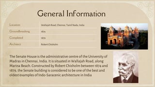 General Information
Location Wallajah Road, Chennai, Tamil Nadu, India
Groundbreaking 1874
Completed 1879
Architect Robert Chisholm
The Senate Houseis the administrative centre of the University of
Madras in Chennai, India. It is situated in Wallajah Road, along
Marina Beach. Constructed by Robert Chisholm between 1874 and
1879, the Senate building is considered to be one of the best and
oldest examples of Indo-Saracenic architecture in India
 
