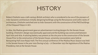 HISTORY
Robert Chisholm was a 19th-century British architect who is considered to be one of the pioneers of
Indo-Saracenic architecture.Initially designing buildings using the Renaissance and Gothic styles of
architecture, Chisholm switched over to Indo-Saracenic with the construction of the PWD buildings
of the Chepauk Palace in 1871.
In 1864, the Madras government gave an advertisement inviting designs for the Senate House
building. Chisholm's design was eventually approved and the building was constructed between
April 1874 and 1879. A saluting battery was present at the site prior to the construction of the Senate
House.Prior to the construction of the Senate House, university convocations were held at
Banqueting Hall (now Rajaji Hall).The first annual conference of the Madras Music Season was held
in the Senate House in the year 1929.During 14 July – 21 December 1937 the legislature of the Madras
Presidency met at the Senate House.
 