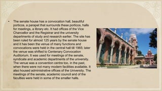 • The senate house has a convocation hall, beautiful
porticos, a parapet that surrounds these porticos, halls
for meetings, a library etc. It had offices of the Vice
Chancellor and the Registrar and the university
departments of study and research earlier. The site has
been ruled for almost 125 years by the senate house
and it has been the venue of many functions and
convocations were held in the central hall till 1965; later
the venue was shifted to Centenary Convocation
Auditorium. It was used for meetings of the senate,
syndicate and academic departments of the university.
The venue was a convention centre too, in the past,
when there were not many modern facilities available. It
also housed administrative offices of the University. The
meetings of the senate, academic council and of the
faculties were held in some of the smaller halls.
 