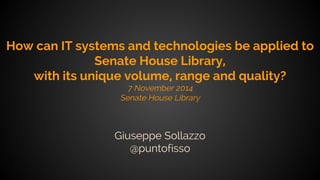 How can IT systems and technologies be applied to 
Senate House Library, 
with its unique volume, range and quality? 
7 November 2014 
Senate House Library 
Giuseppe Sollazzo 
@puntofisso 
 