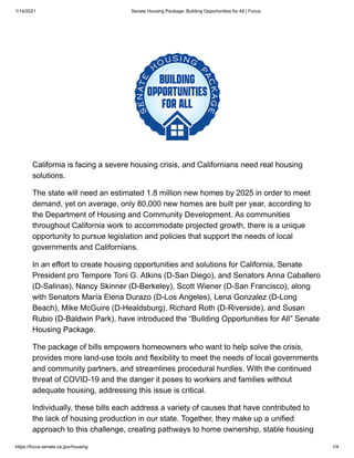 1/14/2021 Senate Housing Package: Building Opportunities for All | Focus
https://focus.senate.ca.gov/housing 1/4
California is facing a severe housing crisis, and Californians need real housing
solutions.
The state will need an estimated 1.8 million new homes by 2025 in order to meet
demand, yet on average, only 80,000 new homes are built per year, according to
the Department of Housing and Community Development. As communities
throughout California work to accommodate projected growth, there is a unique
opportunity to pursue legislation and policies that support the needs of local
governments and Californians.
In an effort to create housing opportunities and solutions for California, Senate
President pro Tempore Toni G. Atkins (D-San Diego), and Senators Anna Caballero
(D-Salinas), Nancy Skinner (D-Berkeley), Scott Wiener (D-San Francisco), along
with Senators María Elena Durazo (D-Los Angeles), Lena Gonzalez (D-Long
Beach), Mike McGuire (D-Healdsburg), Richard Roth (D-Riverside), and Susan
Rubio (D-Baldwin Park), have introduced the “Building Opportunities for All” Senate
Housing Package.
The package of bills empowers homeowners who want to help solve the crisis,
provides more land-use tools and flexibility to meet the needs of local governments
and community partners, and streamlines procedural hurdles. With the continued
threat of COVID-19 and the danger it poses to workers and families without
adequate housing, addressing this issue is critical.
Individually, these bills each address a variety of causes that have contributed to
the lack of housing production in our state. Together, they make up a unified
approach to this challenge, creating pathways to home ownership, stable housing
 