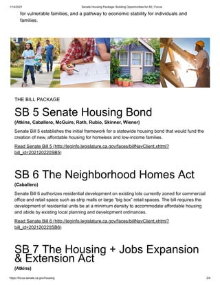 1/14/2021 Senate Housing Package: Building Opportunities for All | Focus
https://focus.senate.ca.gov/housing 2/4
for vulnerable families, and a pathway to economic stability for individuals and
families.
THE BILL PACKAGE
SB 5 Senate Housing Bond
(Atkins, Caballero, McGuire, Roth, Rubio, Skinner, Wiener)
Senate Bill 5 establishes the initial framework for a statewide housing bond that would fund the
creation of new, affordable housing for homeless and low-income families.
Read Senate Bill 5 (http://leginfo.legislature.ca.gov/faces/billNavClient.xhtml?
bill_id=202120220SB5)
SB 6 The Neighborhood Homes Act
(Caballero)
Senate Bill 6 authorizes residential development on existing lots currently zoned for commercial
office and retail space such as strip malls or large “big box” retail spaces. The bill requires the
development of residential units be at a minimum density to accommodate affordable housing
and abide by existing local planning and development ordinances.
Read Senate Bill 6 (http://leginfo.legislature.ca.gov/faces/billNavClient.xhtml?
bill_id=202120220SB6)
SB 7 The Housing + Jobs Expansion
& Extension Act
(Atkins)
 