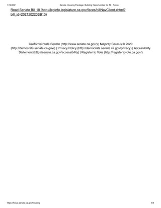 1/14/2021 Senate Housing Package: Building Opportunities for All | Focus
https://focus.senate.ca.gov/housing 4/4
California State Senate (http://www.senate.ca.gov/) | Majority Caucus © 2020
(http://democrats.senate.ca.gov/) | Privacy Policy (http://democrats.senate.ca.gov/privacy) | Accessibility
Statement (http://senate.ca.gov/accessibility) | Register to Vote (http://registertovote.ca.gov/)
Read Senate Bill 10 (http://leginfo.legislature.ca.gov/faces/billNavClient.xhtml?
bill_id=202120220SB10)
 