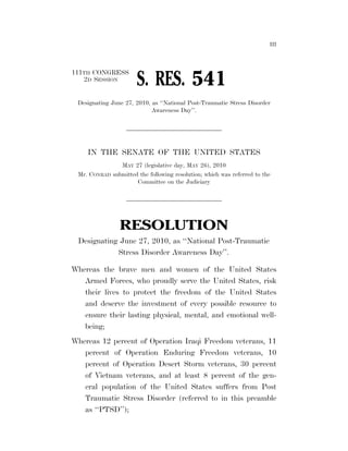 III




                                                                    111TH CONGRESS
                                                                       2D SESSION
                                                                                                         S. RES. 541
                                                                       Designating June 27, 2010, as ‘‘National Post-Traumatic Stress Disorder
                                                                                                  Awareness Day’’.




                                                                                IN THE SENATE OF THE UNITED STATES
                                                                                                MAY 27 (legislative day, MAY 26), 2010
                                                                       Mr. CONRAD            submitted the following resolution; which was referred to the
                                                                                                      Committee on the Judiciary




                                                                                                RESOLUTION
                                                                        Designating June 27, 2010, as ‘‘National Post-Traumatic
                                                                                   Stress Disorder Awareness Day’’.

                                                                    Whereas the brave men and women of the United States
                                                                       Armed Forces, who proudly serve the United States, risk
                                                                       their lives to protect the freedom of the United States
                                                                       and deserve the investment of every possible resource to
                                                                       ensure their lasting physical, mental, and emotional well-
                                                                       being;
                                                                    Whereas 12 percent of Operation Iraqi Freedom veterans, 11
                                                                       percent of Operation Enduring Freedom veterans, 10
                                                                       percent of Operation Desert Storm veterans, 30 percent
                                                                       of Vietnam veterans, and at least 8 percent of the gen-
                                                                       eral population of the United States suffers from Post
jbell on DSKDVH8Z91PROD with BILLS




                                                                       Traumatic Stress Disorder (referred to in this preamble
                                                                       as ‘‘PTSD’’);


                                     VerDate Mar 15 2010   04:24 May 28, 2010   Jkt 089200   PO 00000   Frm 00001   Fmt 6652   Sfmt 6300   E:BILLSSR541.IS   SR541
 