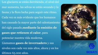 Los glaciares se están derritiendo, el nivel del
mar aumenta, las selvas se están secando y la
fauna y la flora lucha para seguir este ritmo.
Cada vez es más evidente que los humanos
han causado la mayor parte del calentamiento
del siglo pasado,mediante la emisión de
gases que retienen el calor, para
potenciar nuestra vida moderna.
Llamamos gases de invernadero y sus
niveles son cada vez más altos, ahora y en los
últimos 65.000 años.