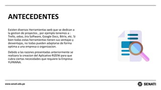 www.senati.edu.pe
ANTECEDENTES
Existen diversos Herramientas web que se dedican a
la gestion de proyectos , por ejemplo tenemos a :
Trello, odoo, Jira Software, Google Docs, Bitrix, etc. Si
bien todas estas herramientas tienen sus ventajas y
desventajas, no todas pueden adaptarse de forma
optima a una empresa o organizacion.
Debido a las razones presentadas anteriormente se
realizara la creacion del Aplicativo RIZENI para que
cubra ciertas necesidades que requiere la Empresa
YUPANNA.
 