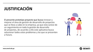 www.senati.edu.pe
JUSTIFICACIÓN
El presente prototipo proyecto que busca innovar y
mejorar el área de gestión de desarrollo de proyectos
que se lleva a cabo en la empresa, ya que esta carece de
un seguimiento en toda la gestión de desarrollo
de proyectos, de acuerdo a ello este aplicativo busca
solucionar todos estos problemas y los que se presenten
a futuro.
 