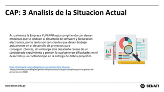 www.senati.edu.pe
CAP: 3 Analisis de la Situacion Actual
Actualmente la Empresa YUPANNA esta compitiendo con demas
empresas que se dedican al desarrollo de software y facturacion
electronica, por lo tanto son conscientes que deben trabajar
arduamente en el desarrollo de proyectos para
conseguir clientes, sin embargo este desarrollo carece de un
considerado seguimiento y gestion lo cual generan dificultades en el
desarrollo y un contratiempo en la entrega de dichos proyectos.
https://lucidspark.com/es/blog/que-es-un-analisis-de-la-situacion -
https://monday.com/blog/es/gestion-de-proyectos/una-guia-completa-para-la-gestion-de-
proyectos-en-2022/
 