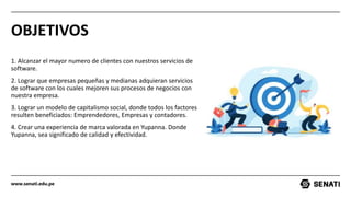 www.senati.edu.pe
OBJETIVOS
1. Alcanzar el mayor numero de clientes con nuestros servicios de
software.
2. Lograr que empresas pequeñas y medianas adquieran servicios
de software con los cuales mejoren sus procesos de negocios con
nuestra empresa.
3. Lograr un modelo de capitalismo social, donde todos los factores
resulten beneficiados: Emprendedores, Empresas y contadores.
4. Crear una experiencia de marca valorada en Yupanna. Donde
Yupanna, sea significado de calidad y efectividad.
 