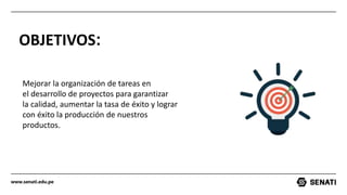 www.senati.edu.pe
OBJETIVOS:
Mejorar la organización de tareas en
el desarrollo de proyectos para garantizar
la calidad, aumentar la tasa de éxito y lograr
con éxito la producción de nuestros
productos.
 