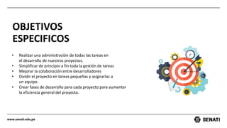 www.senati.edu.pe
OBJETIVOS
ESPECIFICOS
• Realizar una administración de todas las tareas en
el desarrollo de nuestros proyectos.
• Simplificar de principio a fin toda la gestión de tareas​
• Mejorar la colaboración entre desarrolladores​
• Dividir el proyecto en tareas pequeñas y asignarlas a
un equipo.​
• Crear fases de desarrollo para cada proyecto para aumentar
la eficiencia general del proyecto.
 