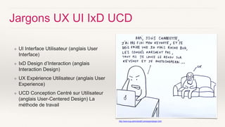 Jargons UX UI IxD UCD
❖ UI Interface Utilisateur (anglais User
Interface)
❖ IxD Design d’Interaction (anglais
Interaction Design)
❖ UX Expérience Utilisateur (anglais User
Experience)
❖ UCD Conception Centré sur Utilisateur
(anglais User-Centered Design) La
méthode de travail
http://www.bug-administratif.com/jargon/jargon.html
 