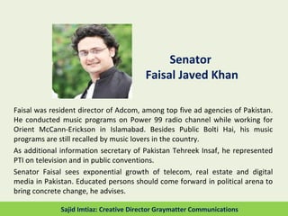 Senator
Faisal Javed Khan
Faisal was resident director of Adcom, among top five ad agencies of Pakistan.
He conducted music programs on Power 99 radio channel while working for
Orient McCann-Erickson in Islamabad. Besides Public Bolti Hai, his music
programs are still recalled by music lovers in the country.
As additional information secretary of Pakistan Tehreek Insaf, he represented
PTI on television and in public conventions.
Senator Faisal sees exponential growth of telecom, real estate and digital
media in Pakistan. Educated persons should come forward in political arena to
bring concrete change, he advises.
Sajid Imtiaz: Creative Director Graymatter Communications
 