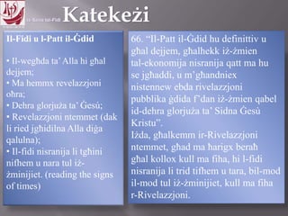11.10.12 – 24.11.13
Il-Fidi u l-Patt il-Ġdid
• Il-wegħda ta’Alla hi għal
dejjem;
• Ma hemmx revelazzjoni
oħra;
• Dehra glorjuża ta’ Ġesú;
• Revelazzjoni ntemmet (dak
li ried jgħidilna Alla diġa
qalulna);
• Il-fidi nisranija li tgħini
nifhem u nara tul iż-
żminijiet. (reading the signs
of times)
66. “Il-Patt il-Ġdid hu definittiv u
għal dejjem, għalhekk iż-żmien
tal-ekonomija nisranija qatt ma hu
se jgħaddi, u m’għandniex
nistennew ebda rivelazzjoni
pubblika ġdida f’dan iż-żmien qabel
id-dehra glorjuża ta’ Sidna Ġesù
Kristu”.
Iżda, għalkemm ir-Rivelazzjoni
ntemmet, għad ma ħarigx beraħ
għal kollox kull ma fiha, hi l-fidi
nisranija li trid tifhem u tara, bil-mod
il-mod tul iż-żminijiet, kull ma fiha
r-Rivelazzjoni.
 