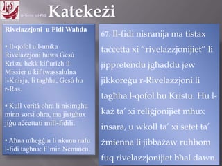 11.10.12 – 24.11.13
Rivelazzjoni u Fidi Waħda
• Il-qofol u l-unika
Rivelazzjoni huwa Ġesú
Kristu hekk kif urieh il-
Missier u kif twassalulna
l-Knisja, li tagħha, Ġesú hu
r-Ras.
• Kull veritá oħra li nisimgħu
minn sorsi oħra, ma jistgħux
jiġu aċċettati mill-fidili.
• Aħna mħeġġin li nkunu nafu
l-fidi tagħna: F’min Nemmen.
67. Il-fidi nisranija ma tistax
taċċetta xi “rivelazzjonijiet” li
jippretendu jgħaddu jew
jikkoreġu r-Rivelazzjoni li
tagħha l-qofol hu Kristu. Hu l-
każ ta‟ xi reliġjonijiet mhux
insara, u wkoll ta‟ xi setet ta‟
żmienna li jibbażaw ruħhom
fuq rivelazzjonijiet bħal dawn.
 