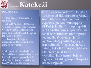 11.10.12 – 24.11.13
Depositum Fidei
• Il-Fidi (teżor): Tradizzjoni u
Skrittura;
• Fdat mill-Appostli lill-Knisja;
• Jintrabat flimkien mar-ragħajja;
• Fit-tagħlim tal-Appostli, fl-
għaqda bejn kulħadd, fil-qsim
tal-ħobż u fit-talb;
• Fil-ħarsien, fil-ħajja u fl-
istqarrija tal-fidi, ikun hemm
għaqda singulari.
• Il-Knisja ġiet afdata b’dan it-
Teżor (fidi) u li dan insiebuh kemm
fit-Tradizzjoni Appostolika kif
ukoll fl-iSkrittura...Dawn huma
Font Wieħed tar-Rivelazzjoni.
84. “It-teżor imqaddes” (1 Tim 6,20; 2
Tim 1,12-14) tal-fidi (depositum fidei), li
jinsab fit-Tradizzjoni u fl-Iskrittura
Mqaddsa, ġie fdat mill-Appostli
lill-Knisja kollha. “Il-poplu qaddis
ta‟ Alla kollu, huwa u jintrabat ma‟
dan il-wirt, flimkien mar-ragħajja
tiegħu, jibqa‟ dejjem sħiħ fit-
tagħlim tal-Appostli, fl-għaqda
bejn kulħadd, fil-qsim tal-ħobż u
fit-talb, hekk li fil-ħarsien, fil-ħajja
u fl-istqarrija tal-fidi li twasslitlu,
ikun hemm, bejn ir-ragħajja u l-
fidili, għaqda fl-ispirtu tassew
singulari”.
 