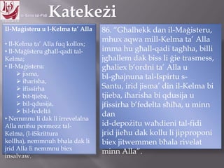 11.10.12 – 24.11.13
Il-Maġisteru u l-Kelma ta‟ Alla
• Il-Kelma ta‟ Alla fuq kollox;
• Il-Maġisteru għall-qadi tal-
Kelma;
• Il-Maġisteru:
 jisma,
 iħarisha,
 ifissirha
 bit-tjieba,
 bil-qdusija,
 bil-fedeltá
• Nemmnu li dak li irrevelalna
Alla nnifsu permezz tal-Kelma,
(l-iSkrittura kollha), nemmnuh
bhala dak li jrid Alla li nemmnu
biex insalvaw.
86. “Għalhekk dan il-Maġisteru,
mhux aqwa mill-Kelma ta‟ Alla
imma hu għall-qadi tagħha, billi
jgħallem dak biss li ġie trasmess,
għaliex b‟ordni ta‟ Alla u
bl-għajnuna tal-Ispirtu s-
Santu, irid jisma‟ din il-Kelma bi
tjieba, iħarisha bi qdusija u
jfissirha b‟fedelta sħiħa, u minn
dan
id-depożitu waħdieni tal-fidi
jrid jieħu dak kollu li jipproponi
biex jitwemmen bħala rivelat
minn Alla”.
 
