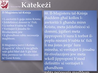 11.10.12 – 24.11.13
Il-Maġisteru tal-Knisja
• L-awtoritá li ġejja minn Kristu;
• Jiddefinixxi dommi ta‟ Fidi;
• Li torbot b‟rabta ta‟ Fidi;
• Veritajiet li jinsabu fir-
Rivelazzjoni; jew
• li għandhom rabta necessarja
magħhom.
Il-Maġisteru jservi l-Kelma
(Logos) ta‟ Alla u li ma jgħidx
xejn ġdid ħlief dak li ġie fdat
lilna permezz tar-Rivelazzjoni
ta‟ Ġesú Kristu.
88. Il-Maġisteru tal-Knisja
jħaddem għal kollox l-
awtorità li għandu minn
Kristu, meta jiddefinixxi xi
dommi, jiġifieri meta
jipproponi b‟sura li torbot il-
poplu nisrani b‟rabta ta‟ fidi
li ma jistax jerġa‟ lura minnha,
xi veritajiet li jinsabu fir-
rivelazzjoni jew meta wkoll
jipproponi b‟mod definittiv xi
veritajiet li għandhom
rabta neċessarja magħhom.
 