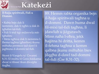 11.10.12 – 24.11.13
Il-ħajja spiritwali, Fidi u
Dommi.
• Rabta bejn dak li nemmen,
dak li ngħix u dak it-tgħalim
tal-fidi;
• Fidi li trid tiġi mdawwla mit-
tgħalim;
• Meta ngħixu dak li nemmnu l-
fhema tagħna (għarfien) tkunu
miftuha permezz tad-dawl li
jagħtuna d-dommi tal-fidi.
Skont il-Vanġelu ta‟ Ġwanni
8,31-32 insibu lil Ġesù jfakkarna
dwar xi tfisser tkun dixxiplu
tiegħu.
89. Hemm rabta organika bejn
il-ħajja spiritwali tagħna u
d-dommi. Dawn huma dwal
fil-mixi tal-fidi tagħna, li
jdawluh u jiżgurawh.
Minn naħa l-oħra, jekk
ħajjitna hi dritta, kemm
il-fehma tagħna u kemm
qalbna jkunu miftuħin biex
jilqgħu d-dawl tad-dommi
tal-fidi (Ġw 8,31-32).
 