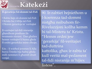 11.10.12 – 24.11.13
Il-ġerarkija fid-dommi tal-Fidi
• Rabta bejn id-dommi tal-Fidi
• Kristu hu l-Milja tal-Fidi
• Hemm ġerarkija ta‟ veritajiet
Il-veritajiet tal-fidi nisranija
għandhom posthom fit-
twemmin nisrani. Dan għaliex
hemm veritajiet li huma għola
fl-ordni ġerarkika minn oħrajn.
Eże. : li wieħed jemmen li Alla
huwa Trinitá hija ħafna għola
milli nemmen li għamilt dnub
venjal.
90. Ir-rabtiet bejniethom u
l-koerenza tad-dommi
nistgħu nsibuhom fir-
Rivelazzjoni kollha kemm
hi tal-Misteru ta‟ Kristu.
“Hemm ordni jew
„ġerarkija‟ fil-veritajiet
tad-duttrina kattolika,
għax ir-rabta ta‟ kull veritá
mal-pedament tal-fidi
nisranija m‟hijiex listess”.
 