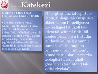 11.10.12 – 24.11.13
L-Ispirtu s-Santu bħala
Għajnuna ta‟ Għarfien ta‟Alla
• L-Ispirtu s-Santu huwa “Il-
Mulej li jagħti l-ħajja”. Huwa
jgħin lil dak li jemmen biex
jikber fil-fidi. Għalhekk, waqt li
naħsbu u nfittxu dwar il-Kelma
ta‟ Alla, l-Ispirtu s-Santu
jagħtina għarfien aktar fil-fond
skont dik il-veritá li ġiet rivelata
lilna minn Ġesú Kristu.
94. Bl-għajnuna tal-Ispirtu s-
Santu, fil-ħajja tal-Knisja tista‟
tikber kemm l-intelliġenza
tar-realtajiet kif ukoll tal-
kliem tal-wirt tal-fidi: “bil-
kontemplazzjoni u l-istudju
ta‟ dawk kollha li jemmnu
huma u jaħsbu fuqhom
bejnhom u bejn ruħhom”;
b‟mod partikulari “r-riċerka
teoloġika twassal għall-
għarfien aktar fil-fond tal-
verità rivelata”.
 